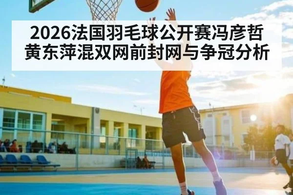 2026法国羽毛球公开赛冯彦哲黄东萍混双网前封网与争冠分析